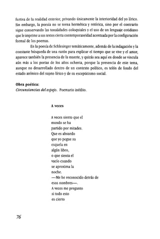 furtiva de la realidad exterior, privando unieamente la interioridad del yo tirieo.
Sin embargo, la poesfa no se torna hermetica y ret6rica, sino por el contrario
sigue conservando las tonalidades coloquiales yel uso de un lenguaje cotidiano
que Ie imprime asus textos ciertacontemporaneidadacentuada por laconfiguraci6n
formal de los poemas.
En la poesfade Schlesinger tematicamente, ademas de la indagaci6n yla
constante busqueda de una raz6n para explicar el tiempo que se vive yel amor,
apareee tambien la presencia de la muerte, yquizas sea aquf en donde se vincula
aun mas a los poetas de los aiios ochenta, porque la presencia de este tema,
aunque no desarrollado dentro de un contexto politico, es tel6n de fondo del
estado anfmico del sujeto !frico yde su escepticismo social.
Obra poetica:
Circunstancias del espejo. Poemario inedito.
76
Aveces
Aveces siento que el
murido se ha
partido por mitades.
Que es absurdo
que yo pegue su
esquela en
algun libro,
o que sienta el
vado cuando
se aproxima la
noche.
-Me he reeonocido detras de
esos nombres-.
Aveees me pregunto
si todo esto
es cierto
 
