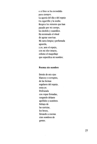 o si Dios se ha escondido
para siempre.
La agonfa del dfa ydel espejo
Un cigarrillo yla noche.
Respiro los minutos que han
pasado por mi cuerpo,
los deshilo ycuantifico.
Ha terminado el ritual
de agotar sonrisas.
Mi cama limpia yperfumada
aguarda,
yyo, ante el espejo,
con mi olor intacto,
esfumo el maquillaje
que especifica mi nombre.
Poema sin nombre
Detras de mis ojos
blancos ycorruptos,
de las formas
regulares del espejo,
estoyyo.
Disfrazada
con ropas firmadas,
cargando delante
apellidos ynombres.
Debajo de
las caricias,
los besos,
llevando a cuestas
cien nombres de
gentes.
·77
 