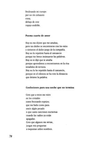 78
Deslizando mi cuerpo
por un rio exhausto
estoy,
debajo de este
ropaje endeble.
Poema cuarto de amor
Hoyno me dijiste que me amabas,
pero tus dedos se encontraron con los mfos
ysintieron el dulce juego de la compaiiia.
Hoyno 10 repetiste hasta el cansancio
porque tus besos insinuaron las palabras.
Hoy no te dije que te amaba
porque aprendimos a encontramos en la risa
invadidos de ternura.
Hoy no 10 he repetido hasta el cansancio,
porque en el silencio se ha roto la distancia
que detiene la palabra.
Confesiones para una noche que no termina
Creo que a veces me miro
en los cristales
como buscando espejos;
que me baiio como para
uncir algun pecado
o que canto canciones nocturnas
cuando las radios ya estan
apagadas.
Creo que algunos me miran,
juzgan mis preguntaS
o inquietan sobre nombres.
 