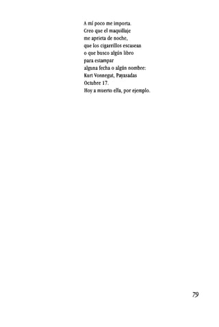 Amt poco me importa.
Creo que el maquillaje
me aprieta de noche,
que los cigarrillos escasean
o que busco algun libro
para estampar
alguna fecha 0 alg11n nombre:
Kurt Vonnegut, Payasadas
Octubre 17.
Hoy a muerto ella, por ejemplo.
79
 