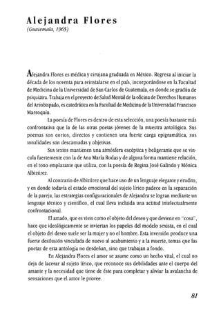 Alejandra Flores
(Guatemala, 1965)
Alejandra Flores es medica ycirujana graduada en Mexico. Regresa al iniciar la
decada de los noventa para reinstalarse en el pais, incorporandose en la Facultad
de Medicina de la Universidad de San Carlos de Guatemala,en donde se gradua de
psiquiatra.Trabajaen el proyecto de Salud Mentalde laoficinade Derechos Humanos
delArzobispado, es catedraticaen la Facultadde Medicinade laUniversidad Francisco
Marroquin.
La poesia de Flores es dentro de esta seleccion, una poesia bastante mas
confrontativa que la de las otras poetas jovenes de la muestra antologica. Sus
poemas son cortos, directos y contienen una fuerte carga epigramatica, sus
tonalidades son descarnadas yobjetivas.
Sus textos mantienen una atmosfera esceptica ybeligerante que se vin-
cula fuertemente con la de Ana Maria Rodas yde alguna forma mantiene relacion,
en el tono emplazante que utiliza, con la poesfa de Regina Jose Galindo yMonica
AIbizurez.
AI contrario de AIbizurez que hace uso de un lenguaje elegante yerudito,
yen donde todavfa el estado emocional del sujeto lfrico padece en la separacion
de la pareja, las estrategias configuracionales de AIejandra se logran mediante un
lenguaje tecnico y cientffico, el cuallleva incluida una actitud intelectualmente
confrontacional.
El amado,que es visto como el objeto del deseo yque deviene en "cosa",
hace que ideologicamente se inviertan los papeles del modelo sexista, en el cual
el objeto del deseo suele ser la mujer yno el hombre. Esta inversion produce una
fuerte desilusion vinculada de nuevo al acabamiento ya la muerte, temas que las
poetas de esta antologia no desdenan,.sino que trabajan a fondo.
En AIejandra Flores el amor se asume como un hecho vital, el cual no
deja de lacerar al sujeto lfrico, que reconoce sus debilidades ante el cuerpo del
amante yla necesidad que tiene de este para completar yaliviar la avalancha de
sensaciones que el amor Ie provee.
.81
 