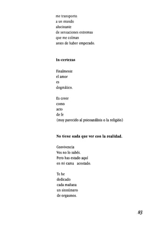 me transporto
a un mundo
alucinante
de sensaciones extremas
que me colman
antes de haber empezado.
In-certezas
Finalmente
el amor
es
dogmatico.
Es creer
como
acto
de fe
(muy parecido al psicoanilisis 0 la religion)
No tiene nada que ver con la realidad.
Convivencia
Vos no 10 sabes.
Pero has estado aqui
en mi cama acostado.
Te he
dedicado
cada manana
un sinmlmero
de orgasmos.
..83
 