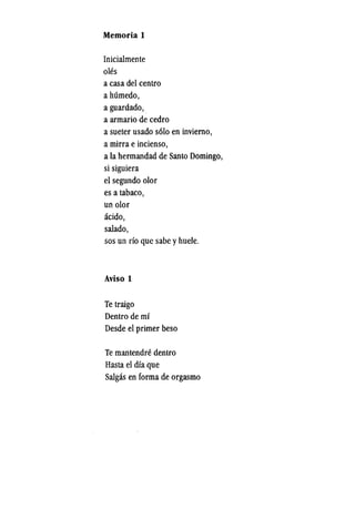 Memoria 1
Inicialmente
oles
a casa del centro
ahumedo,
a guardado,
a armario de cedro
a sueter usado s6lo en inviemo,
a mirra e incienso,
a la hermandad de Santo Domingo,
si siguiera
el segundo olor
es a tabaco,
un olor
acido,
salado,
sos un rio que sabe yhuele.
Aviso 1
Te traigo
Dentro de mi
Desde el primer beso
Te mantendre dentro
Hasta el dia que
Salgas en forma de orgasmo
 