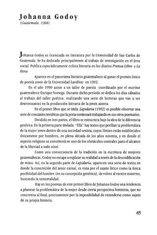 Johanna Godoy
(Guatemala, 1968)
Johanna Godoy es licenciada en literatura por la Universidad de San Carlos de
Guatemala. Se ha dedicado principalmente al trabajo de investigaci6n en el area
social. Publica esporadicamente crftica literaria en los diarios Prensa Libre yLa
Hora.
Aparece en el panorama literario guatemalteco al ganar el premio unico
de poesfa joven de la Universidad Landfvar en 1992.
En el ano 1990 asiste a un taller de poesfa coordinado por el escritor
guatemalteco Enrique Noriega. Durante dicho perfodo se dedica los dfas sabados
al trabajo del taller poetico, realizando una serie de lecturas que van a ser
determinantes en la producci6n literaria de la joven autora.
En el primer !ibro que se titula: Lapidaria (1992) es posible observar una
seriede constantestematicas quelapoetacontinuacitrabajando en susotros poemarios.
Dividido en tres partes, ellibro se estructura bajo laidea de la diferencia
generica. En la primera parte titulada: "Ella" hay textos que perfilan la problematica
de la mujer joven dentro de una sociedad sexista, cuyos lfmites estan establecidos
unicamente por hombres, en plena decada de los aiios noventa, y en donde el
aspecto religioso se constituira en uno de los obstaculos centrales para el alcance
de la libertad a todo nive!.
Como una consecuencia de la tradici6n en la escritura de mUjeres
guatemaltecas, Godoy no escapaaexplicar su realidad atraves de la descodificaci6n
de milos. As!, en la segunda parte de Lapidaria, aparecen una serie de textos en
donde la concreci6n del amor carnal, es vista por el sujeto lfrico como la unica
posibilidad del hombre (en su concepci6n generica), de volver al vientre materno,
buscando la inmortalidad.
Hayen los poemas de este primer libro deJohanna Godoy una tendencia
a plantear la problematica de la mujer desde cierta perspectiva feminista, que no
concretiza al final, precisamente por la imposibilidad de entenderse como sujeto
de su propia historia.
-85
 