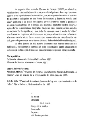 Su segundo libro se titula: EI amor de Yocasta (1997), en el cual se
visualiza cierta continuidad tematica que procede del primero. Pero aquf aparecen
algunos otros aspectos como la maternidad, que por supuesto determinael nombre
del poemario, trabajados en una forma desencantada y depresiva. Con 10 cual
Godoy confirma 10 ya dicho por algunos crfticos literarios sobre la poesfa de
lIlujeres guatemaltecas, en el sentido que los textos reunidos pueden suplir de
alguna forma la ausencia de biograffas. Ya que en estos nuevos poemas, aquella
lIlujer joven (Ia de Lapidaria) , que hubo de madurar entre eI asedio de "ellos"
por alcanzar su virginidad, deviene en una mujer que ahora tiene que enfrentarse
ila maternidad e iniciar de esa manera una nueva cadena de subordinacion so-
:ial, que no Ie permite de todas formas disfrutar de laanhelada libertad intelectual.
La obra poetica de esta autora, incIuyendo sus nuevos textos aun no
I>ublicados, representan el cierre de un cicIo contestatario, ligado a la guerra de
lnsurgencia en la poesfa de mujeres guatemaltecas que poseen obra publicada.
[)bra poetica:
r.apidaria. Guatemala: Universidad Landfvar, 1992.
fIl amor de Yocasta. Guatemala: Cultura, 1997.
Critica sobre su obra:
.lbizurez, Monica.'"EI amor de Yocas/a: Esa vehemente humanidad trocada en
)oesfa." Lefdo en ocasion de la presentacion dellibro, junio de 1997.
roledo, Aida. "EI amor de Yocasta deJohanna Godoy: una experiencia directa de
iolor". Diario La hora, 29 de noviembre de 1997.
*
Lamujer
atrapada
en el espejo
hurga en la sombra
buscando
la punta
del destino perdido
 