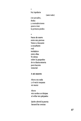 *
Soylapidaria
con pecados,
dudas
ycontradicciones
quiero tirar
laprimera piedra
*
Naces de nuevo
entre mis piernas
Vienes a buscarte
a escarbarte
real
verdadero
entre elIas
Te elevas
sobre la pequeiiez
de tu diaria miseria
para hacerte
inmortal
Ami muerle
Ahora soy nada
yel vado traspasa
mi mente
Ahora
(ante todo)
mis sueiios se disipan
al sellar mis parpados
QUien abrira la puerta
lanzara las cenizas
87
 
