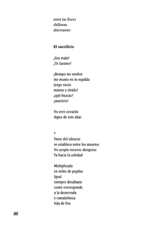 88
entre las flores
chillonas
alucinantes
EI sacrificio
iSOY mala?
iTe lastimo?
iRompo tus sueiios
me monto en tu espalda
juego sucio
miento Yolvido?
ique buscas?
lmartirio?
No eres coraz6n
digno de este altar
*
Viene del silencio
se establece entre los muertos
No acepta oscuros designios
Va hacia la soledad
Multiplicada
en miles de pupUas
19ual
siempre desafiante
como corresponde
a la desterrada
ycamale6nica
hija de Eva
 