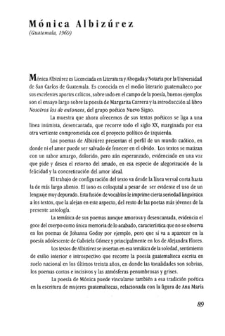 Monica Albizurez
(Guatemala, 1969)
M onica Albizl1rezes Licenciadaen UteraturayAbogadayNotaria porlaUniversidad
de San Carlos de Guatemala. Es conocida en el medio literario guatemalteco por
sus excelentes aportes crfticos,sobre todo en elcampo de la poesfa,buenosejemplos
son el ensayo largo sobre la poesfa de Margarita Carrerayla introduccion allibro
Nosotros los de entonces, del grupo poetico Nuevo Signo.
La muestra que ahora ofrecemos de sus textos poeticos se liga a una
!fnea intimista, desencantada, que recorre todo el siglo XX, marginada por esa
otra vertiente comprometida con el proyecto polftico de izquierda.
Los poemas de Aibizurez presentan el perfil de tin mundo caotico, en
donde ni el amor puede ser salvado de fenecer en el olvido. Los textos se matizan
con un sabor amargo, dolorido, pero aun esperanzado, evidenciado en una voz
que pide y desea el retorno del amado, en esa especie de alegorizacion de la
felicidad yla concretizacion del arnor ideal.
El trabajo de configuracion del texto va desde la linea versal corta hasta
la de mas largo aliento. EI tono es coloquial a pesar de ser evidente el uso de un
lenguaje muydepurado. Estafusion devocablos Ie imprime ciertaseriedad lingufstica
alos textos,que la alejan en este aspecto, del resto de las poetas mas jovenes de la
presente antologfa.
La tematica de sus poemas aunque arnorosa ydesencantada, evidencia el
goce del cuerpo como unica memoriade 10 acabado, caractensticaque no se observa
en los poemas de Johanna Godoy por ejemplo, pero que sf va a aparecer en la
poesfa adolescente de Gabriela G6mez yprincipalmente en los de Aiejandra Flores.
Los textos de Albizl1rez seinsertan en esa tematicade lasoledad, sentimiento
de exilio interior e introspectivo que recorre la poesfa guatemalteca escrita en
suelo nacional en los ultimos treinta aiios, en donde las tonalidades son sobrias,
los poemas cortos e incisivos ylas atm6sferas penumbrosas ygrises.
La poesfa de Monica puede vincularse tambien a esa tradici6n poetica
en la escritura de mujeres guatemaltecas, relacionada con la figura de Ana Marfa
89
 