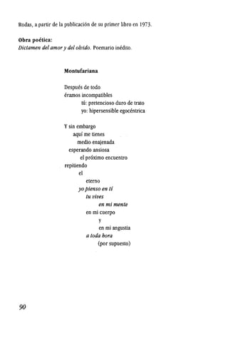 Rodas, a partir de la publicacion de su primer libro en 1973.
Obra poetica:
Dictamen del amory delolvido. Poemario inedito.
90
Montufariana
Despues de todo
eramos incompatibles
ttl: pretencioso duro de trato
yo: hipersensible egocentrica
Ysin embargo
aqui me tienes
medio enajenada
esperando ansiosa
el proximo encuentro
repitiendo
el
eterno
yopienso en ti
tu vives
en mi mente
en mi cuerpo
y
en mi angustia
a toda bora
(por supuesto)
 