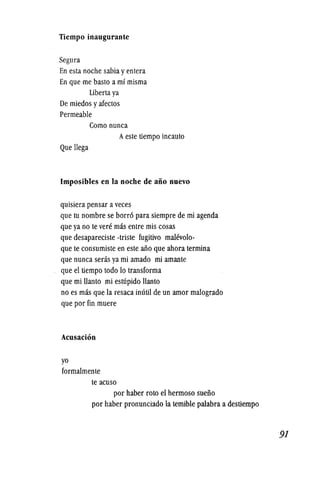Tiempo inaugurante
Segura
En esta noche sabia yenlera
En que me basto a m! misma
liberia ya
De miedos yafectos
Permeable
Como nunca
Aeste tiempo incauto
Que llega
Imposibles en la noche de aiio nuevo
quisiera pensar aveces
que tu nombre se borro para siempre de mi agenda
que ya no te vere mas entre mis cosas
que desapareciste -triste fugitivo malevolo-
que te consumiste en este ano que ahora termina
que nunca seras ya mi amado mi amante
que el tiempo todo 10 transforma
que mi llanto mi estupido llanto
no es mas que la resaca inutil de un amor malogrado
que por fin muere
Acusacion
yo
formalmente
te acuso
por haber roto el hermoso sueiio
por haber pronunciado la temible palabra a destiempo
 