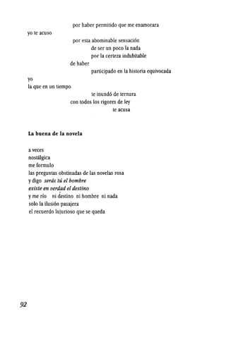92
yo te acuso
yo
por haber permitido que me enamorara
por esla abominable sensaci6n
de ser un poco la nada
por la certeza indubitable
de haber
participado en la historia equivocada
la que en un tiempo
te inund6 de temura
con todos los rigores de ley
La buena de la novela
a veces
nostalgica
meformulo
te acusa
las preguntas obstinadas de las novelas rosa
ydigo serds tu el hombre
existe en verdad eldestino
yme rio ni destino ni hombre ni nada
solo la ilusi6n pasajera
el recuerdo lujurioso que se queda
 