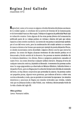 Regina Jose Galindo
(Guatemala 1974)
ReginaJose, como se Ie conoce en algunos circulos literarios de jovenes escritores
de la ciudad capital, es estudiante de la carrera de Ciencias de la Comunicacion
en laUniversidad Francisco Marroqufn. Trabajaen laagenciade pUblicidadWach'alai
en redaccion creativa.Como algunas de las otras poetas jovenes de la muestra ha
publicado parte de su trabajo poetico en revistas y diarios del pais que abren
espacios aestos noveles escritores. Los textos de esta poetase caracterizan tambien
por el uso del verso corto, pero la condensacion del estado anfmico se resuelve
de manera distinla alas formas que asume por ejemplo la poesfaAlejandra Flores,
en donde encontramos cierto desenfado yalgunos efectos con los que cierra los
poemas. Los textos de Regina alcanzan momentos de alta tension poetica en el
descarnado ylucido sentido de la denuncia. Sus poemas se mueven alrededor de
la violencia domestica y los efectos, ffsicos y psfquicos posteriores causados al
sujeto !frico. Los textos desechan cualquier artificio literario. Despoja el verso de
cualquier intencion retorica, dejandolo al desnudo.Amomentos los poemas suelen
tener la carga epigramitica ya observada en Monica Albizurez, Gabriela Gomez 0
Alejandra Flores, pero en ReginaJose la solucion formal esti referida al contenido
del texto, no hay efectos sorpresivos que pretendan la catarsis. Su poemas suelen
ser pequefias piezas, algunas veces grotescas, que inducen allector a releer esta
escritura desnuda yCfuda, que no permite ni conciente la esperanza. Los mundos
domesticos y amorosos de Regina son mundos torturados que revelan, todavfa
mas que en Johanna Godoy 0 Aida Toledo, una violenta ydesencantada vision de
la vida a finales del siglo XX.
Obra poetica:
Larva. Poemario inedito.
93
 