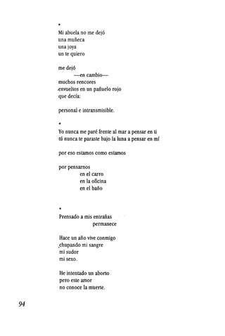 94
*
Mi abuela no me dej6
una muiieca
unajoya
un te quiero
me dej6
-encambio-
muchos rencores
.envueltos en un paiiuelo rojo
que deda:
persona! e intransmisible.
*
Yo nunca me pare frente a! mar a pensar en ti
tU nunca te paraste bajo la luna a pensar en mr
por eso estamos como estamos
por pensarnos
*
en el carro
en la oficina
en el baiio
Prensado a mis entraiias
permanece
Hace un aiio vive conmigo
.chupando mi sangre
mi sudor
mi sexo.
He intentado un aborto
pero este amor
no conoce la muerte.
 