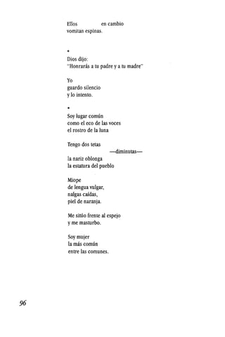 96
Ellos en cambio
vomitan espinas.
*
Dios dijo:
"Honranis a tu padre ya tu madre"
Yo
guardo silencio
y10 intento.
*
Soy lugar comlin
como el eco de las voces
el rostro de la luna
Tengo dos tetas
-diminutas-
la nariz oblonga
la estatura del pueblo
Miope
de lengua vulgar,
nalgas caidas,
piel de naranja.
Me situo frente al espejo
yme masturbo.
Soy mujer
lamas comlin
entre las comunes.
 