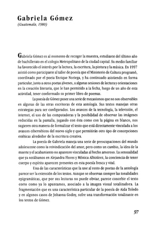 Gabriela Gomez
(Guatemala, 1980)
Gabriela Gomez es al momento de recoger la muestra, estudiante del ultimo aiio
de bachillerato en el colegio Metropolitano de la ciudad capital. Su medio familiar
ha favorecido el interes por la lectura,la escritura, la pinturayla musica.En 1997
asistio como participante al taller de poesia que el Ministerio de Cultura programo,
coordinado por el poeta Enrique Noriega, y ha continuado asistiendo en forma
particular,junto aotros poetas jovenes, aalgunas sesiones de lecturayorientaciones
en la creacion literaria, que Ie han permitido a la fecha, luego de un aiio de esta
actividad, tener conformado su primer libro de poemas.
Lapoesiade Gomez posee unaseriede mecanismosque no son observables
en algunas de las otras escritoras de esta antologia. Sus textos manejan otras
estrategias para ser configurados. Los avances de la tecnologia, la television, el
internet, el uso de las computadoras y la posibilidad de observar las imagenes
reducidas en la pantalla, jugando con esta como con la pigina en blanco, nos
sugieren otra manera de formalizar el texto que esta directamente vinculada a los
avances ciberneticos del nuevo siglo yque permitiran otro tipo de concepciones
esteticas alrededor de la escritura creativa.
La poesia de Gabriela maneja una serie de preocupaciones del mundo
adolescente como la reivindicacion del amor, pero como un cambio, la idea de la
muerte yel acabamiento no aparecen vinculadas al hecho amoroso. La sensualidad
que ya notabamos en Alejandra Flores yMonica Albizurez, la conciencia de tener
cuerpo yespiritu aparecen presentes en esta poesia fresca yvital.
Una de las caracteristicas que la une al resto de poetas de la antologia
parece ser la extension de los textos.Aunque se observan siempre las tonalidades
epigramaticas, que por sus lecturas no puede obviar, parece concebir el texto
corto como ya 10 apuntamos, asociado a la imagen visual totalizadora. La
fragmentacion que es una caracteristica particular de la poesia de Aida Toledo
yen algunos casos de Johanna Godoy, sufre una transformacion totalizante en
los textos de Gomez.
97
 