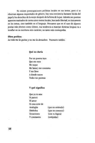 No existen preocupaciones politicas locales en sus textos, pero sf se
observan algunas inquietudes de genero, hay una conciencia bastante lucida del
papelylos derechos de la mujer despues de lafirma de la paz. Ademas sus poemas
aparecen rnatizados de ciertos aires menos locales, buscando libertad, no unicarnente
en los temas, sino tarnbien en ellenguaje. Pensarnos que en el caso de algunos
poetas mas j6venes como G6mez, esa tendencia a manejar distintas lenguas va a
insuflar en su escritura otro caracter, un tanto mas cosmopolita.
Obra poetica:
La vida me fa quitasy no me fa devuelves. Poemario inedito.
98
Que no dana
Por un poema tuyo
Que me roce
Me toque
Me larna yme consuma
Yme lleve
Adonde nacen
Todos tus poemas
Yque significa
Que yo te arne
Si para ti
El arnor
Es una serie de
Analogfas
Sfmbolos
Ecuaciones
Yconstantes
(que no entiendo)
(que no conozco)
(con tu 16gica)
(esrupidas)
 