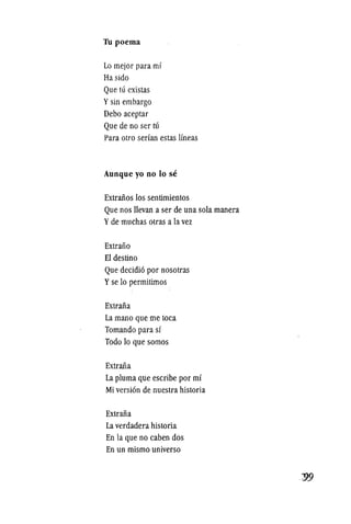 Th poerna
Lo mejor para m!
Ha sido
Que ttl existas
Ysin embargo
Debo aceptar
Que de no ser ttl
Para otro serlan estas lineas
Aunque yo no 10 se
Extraiios los sentimientos
Que nos llevan a ser de una sola manera
Yde muchas otras a la vez
Extraiio
EI destino
Que decidio por nosotras
Yse 10 permitimos
Extraiia
La mana que me toea
Tomando para sl
Todo 10 que somos
Extraiia
La pluma que escribe por m!
Mi version de nuestra historia
Extraiia
La verdadera historia
En la que no caben dos
En un mismo universo
 