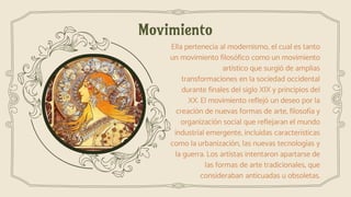 Movimiento
Ella pertenecía al modernismo, el cual es tanto
un movimiento filosófico como un movimiento
artístico que surgió de amplias
transformaciones en la sociedad occidental
durante finales del siglo XIX y principios del
XX. El movimiento reflejó un deseo por la
creación de nuevas formas de arte, filosofía y
organización social que reflejaran el mundo
industrial emergente, incluidas características
como la urbanización, las nuevas tecnologías y
la guerra. Los artistas intentaron apartarse de
las formas de arte tradicionales, que
consideraban anticuadas u obsoletas.
 