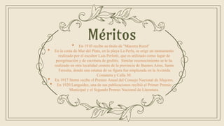 • En 1910 recibe su título de "Maestra Rural"
• En la costa de Mar del Plata, en la playa La Perla, se erige un monumento
realizado por el escultor Luis Perlotti, que es utilizado como lugar de
peregrinación y de escritura de grafitis. Similar reconocimiento se le ha
realizado en otra localidad costera de la provincia de Buenos Aires, Santa
Teresita, donde una estatua de su figura fue emplazada en la Avenida
Costanera y Calla 30.
• En 1917 Storni recibe el Premio Anual del Consejo Nacional de Mujeres.
• En 1920 Languidez, una de sus publicaciones recibió el Primer Premio
Municipal y el Segundo Premio Nacional de Literatura.
Méritos
 