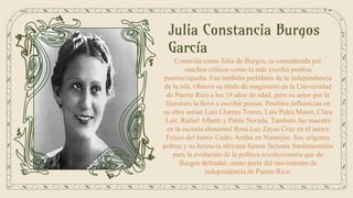Julia Constancia Burgos
García
Conocida como Julia de Burgos, es considerada por
muchos críticos como la más excelsa poetisa
puertorriqueña. Fue también partidaria de la independencia
de la isla. Obtuvo su título de magisterio en la Universidad
de Puerto Rico a los 19 años de edad, pero su amor por la
literatura la llevó a escribir poesía. Posibles influencias en
su obra serían Luis Llorens Torres, Luis Pales Matos, Clara
Lair, Rafael Alberti y Pablo Neruda. También fue maestra
en la escuela elemental Rosa Luz Zayas Cruz en el sector
Feijoo del barrio Cedro Arriba en Naranjito. Sus orígenes
pobres y su herencia africana fueron factores fundamentales
para la evolución de la política revolucionaria que de
Burgos defendió, como parte del movimiento de
independencia de Puerto Rico.
 