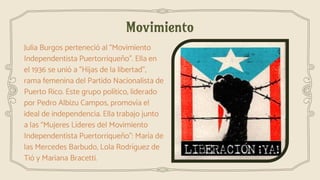 Movimiento
Julia Burgos perteneció al “Movimiento
Independentista Puertorriqueño”. Ella en
el 1936 se unió a "Hijas de la libertad",
rama femenina del Partido Nacionalista de
Puerto Rico. Este grupo político, liderado
por Pedro Albizu Campos, promovía el
ideal de independencia. Ella trabajo junto
a las “Mujeres Líderes del Movimiento
Independentista Puertorriqueño”: María de
las Mercedes Barbudo, Lola Rodríguez de
Tió y Mariana Bracetti.
 