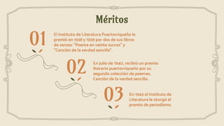 Méritos
En 1945 el Instituto de
Literatura le otorgó el
premio de periodismo.
En julio de 1940, recibió un premio
literario puertorriqueño por su
segunda colección de poemas,
Canción de la verdad sencilla.
El Instituto de Literatura Puertorriqueña le
premió en 1938 y 1939 por dos de sus libros
de versos: "Poema en veinte surcos" y
"Canción de la verdad sencilla".
01
02
03
 