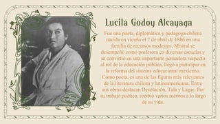 Lucila Godoy Alcayaga
Fue una poeta, diplomática y pedagoga chilena
nacida en vicuña el 7 de abril de 1886 en una
familia de recursos modestos, Mistral se
desempeñó como profesora en diversas escuelas y
se convirtió en una importante pensadora respecto
al rol de la educación pública, llegó a participar en
la reforma del sistema educacional mexicano.
Como poeta, es una de las figuras más relevantes
de la literatura chilena y latinoamericana. Entre
sus obras destacan Desolación, Tala y Lagar. Por
su trabajo poético, recibió varios méritos a lo largo
de su vida.
 