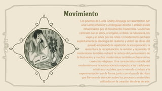 Movimiento
Los poemas de Lucila Godoy Alcayaga se caracterizan por
una fuerte emoción y un lenguaje directo. También están
influenciados por el movimiento modernista. Sus temas
centrales son el amor, el engaño, el dolor, la naturaleza, los
viajes y el amor por los niños. El modernismo rechazó
explícitamente la ideología del realismo y utilizó las obras del
pasado empleando la repetición, la incorporación, la
reescritura, la recapitulación, la revisión y la parodia. El
modernismo también rechazó la certeza del pensamiento de
la Ilustración, y muchos modernistas también rechazaron las
creencias religiosas. Una característica notable del
modernismo es la autoconciencia respecto a las tradiciones
artísticas y sociales, que a menudo condujo a la
experimentación con la forma, junto con el uso de técnicas
que llamaron la atención sobre los procesos y materiales
utilizados en la creación de obras de arte.
 