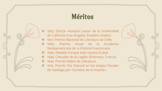 Méritos
❖ 1953. Doctor «honoris causa» de la Universidad
de California (Los Ángeles, Estados Unidos).
❖ 1951. Premio Nacional de Literatura de Chile.
❖ 1950. Premio Anual de la Academia
Norteamericana de la Historia Franciscana.
❖ 1946. Medalla Enrique José Varona (Cuba).
❖ 1946. Chevalier de la Legión d'honneur, Francia.
❖ 1945. Premio Nobel de Literatura.
❖ 1914. Premio Flor Natural en los Juegos Florales
de Santiago por «Sonetos de la muerte».
 