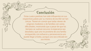 Conclusión
Estas cuatro poetisas han sido influyentes en sus
respectivos países por su manera de escribir ser tan
únicas. Tienen en común que todas vienen de
orígenes modestos o de familias con varias
dificultades, mostrando que a pesar de que los
tiempos se vuelvan oscuros, la esperanza sea
desolada y que uno no proviene de una familia
enriquecida, con esfuerzo y perseverancia uno
puede llegar al éxito, aunque uno sea criticado en
sus inicios.
 