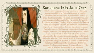 Sor Juana Inés de la Cruz
Ella fue una religiosa jerónima y escritora novohispana,
exponente del Siglo de Oro de la literatura en español.
Considerada por muchos como la décima musa, cultivó la
lírica, el auto sacramental y el teatro, así como la prosa. Con
muy temprana edad aprendió a leer y a escribir. Perteneció a
la corte de Antonio de Toledo y Salazar, marqués de Mancera
y virrey novohispano. En 1669, por anhelo de conocimiento,
ingresó a la vida monástica. Sus más importantes mecenas
fueron los virreyes De Mancera, el arzobispo virrey Payo
Enríquez de Rivera y los marqueses de la Laguna de Camero
Viejo, virreyes también de la Nueva España, quienes
publicaron los dos primeros tomos de sus obras en la España
peninsular. Gracias a Juan Ignacio María de Castorena Ursúa
y Goyeneche, obispo de Yucatán, se conoce la obra que sor
Juana tenía inédita cuando fue condenada a destruir sus
escritos. Sor Juana murió a causa de una epidemia el 17 de
abril de 1695 en el Convento de San Jerónimo.
 