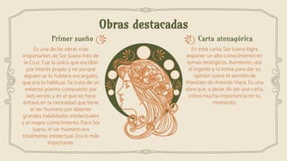 Obras destacadas
Carta atenagóricaPrimer sueño
Es una de las obras más
importantes de Sor Juana Inés de
la Cruz. Fue la única que escribió
por interés propio y no porque
alguien se lo hubiera encargado,
que era lo habitual. Se trata de un
extenso poema compuesto por
945 versos y en el que se hace
énfasis en la necesidad que tiene
el ser humano por obtener
grandes habilidades intelectuales
y el mayor conocimiento. Para Sor
Juana, el ser humano era
totalmente intelectual. Era lo más
importante.
En esta carta, Sor Juana logra
exponer un alto conocimiento en
temas teológicos. Asimismo, usó
el ingenio y la ironía para dar su
opinión sobre el sermón de
Mandato de Antonio Viera. Es una
obra que, a pesar de ser una carta,
cobró mucha importancia en su
momento.
 