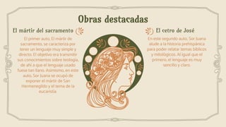 Obras destacadas
El cetro de JoséEl mártir del sacramento
El primer auto, El mártir de
sacramento, se caracteriza por
tener un lenguaje muy simple y
directo. El objetivo era transmitir
sus conocimientos sobre teología,
de ahí a que el lenguaje usado
fuese tan llano. Asimismo, en este
auto, Sor Juana se ocupó de
exponer el mártir de San
Hermenegildo y el tema de la
eucaristía.
En este segundo auto, Sor Juana
alude a la historia prehispánica
para poder relatar temas bíblicos
y mitológicos. Al igual que el
primero, el lenguaje es muy
sencillo y claro.
 