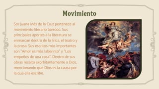 Movimiento
Sor Juana Inés de la Cruz pertenece al
movimiento literario barroco. Sus
principales aportes a la literatura se
enmarcan dentro de la lírica, el teatro y
la prosa. Sus escritos más importantes
son "Amor es más laberinto" y "Los
empeños de una casa". Dentro de sus
obras resalta exorbitantemente a Dios,
mencionando que Dios es la causa por
la que ella escribe.
 