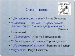 Стихи- песни “  До свидания, мальчики ” - Булат Окуджава “  Катюша”, “ Огонёк”, “ Враги сожгли    родную хату”, “ В лесу прифронтовом ” -    Михаил Исаковский “  Тёмная ночь ” -Никита Богословский “  Нас не нужно жалеть ” - Сергей Гудзенко “  На безымянной высоте ”  -Вениамин Баснер “ Журавли”  - Расул Гамзатов 
