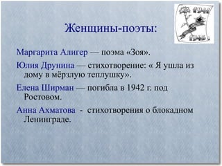 Женщины-поэты: Маргарита Алигер  — поэма «Зоя». Юлия Друнина  — стихотворение: « Я ушла из дому в мёрзлую теплушку». Елена Ширман  — погибла в 1942 г. под Ростовом. Анна Ахматова   -  стихотворения о блокадном Ленинграде. 