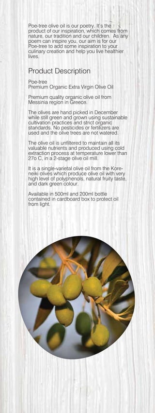 Poe-tree olive oil is our poetry. It’s the
product of our inspiration, which comes from
nature, our tradition and our children. As any
poem can inspire you, our aim is for our
Poe-tree to add some inspiration to your
culinary creation and help you live healthier
lives.
Product Description
Poe-tree
Premium Organic Extra Virgin Olive Oil
Premium quality organic olive oil from
Messinia region in Greece.
The olives are hand picked in December
while still green and grown using sustainable
cultivation practices and strict organic
standards. No pesticides or fertilizers are
used and the olive trees are not watered.
The olive oil is unfiltered to maintain all its
valuable nutrients and produced using cold
extraction process at temperature lower than
27o C, in a 2-stage olive oil mill.
It is a single-varietal olive oil from the Kore-
neiki olives which produce olive oil with very
high level of polyphenols, natural fruity taste,
and dark green colour.
Available in 500ml and 200ml bottle
contained in cardboard box to protect oil
from light.
 