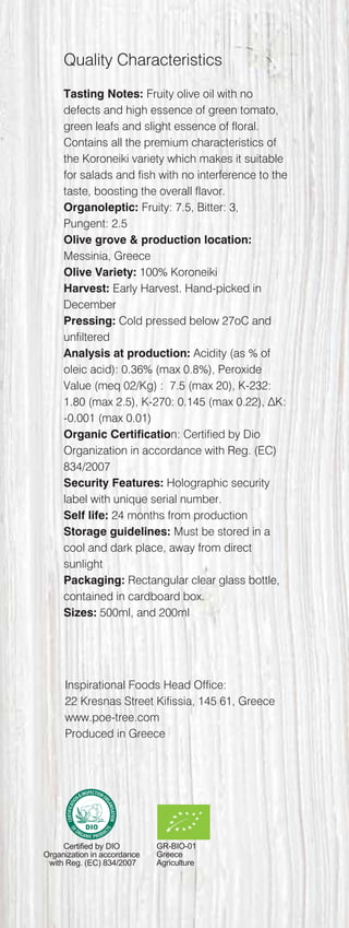 Quality Characteristics
Tasting Notes: Fruity olive oil with no
defects and high essence of green tomato,
green leafs and slight essence of floral.
Contains all the premium characteristics of
the Koroneiki variety which makes it suitable
for salads and fish with no interference to the
taste, boosting the overall flavor.
Organoleptic: Fruity: 7.5, Bitter: 3,
Pungent: 2.5
Olive grove & production location:
Messinia, Greece
Olive Variety: 100% Koroneiki
Harvest: Early Harvest. Hand-picked in
December
Pressing: Cold pressed below 27oC and
unfiltered
Analysis at production: Acidity (as % of
oleic acid): 0.36% (max 0.8%), Peroxide
Value (meq 02/Kg) : 7.5 (max 20), K-232:
1.80 (max 2.5), K-270: 0.145 (max 0.22), ΔK:
-0.001 (max 0.01)
Organic Certification: Certified by Dio
Organization in accordance with Reg. (EC)
834/2007
Security Features: Holographic security
label with unique serial number.
Self life: 24 months from production
Storage guidelines: Must be stored in a
cool and dark place, away from direct
sunlight
Packaging: Rectangular clear glass bottle,
contained in cardboard box.
Sizes: 500ml, and 200ml
GR-BIO-01
Greece
Agriculture
Inspirational Foods Head Office:
22 Kresnas Street Kifissia, 145 61, Greece
www.poe-tree.com
Produced in Greece
Certified by DIO
Organization in accordance
with Reg. (EC) 834/2007
 