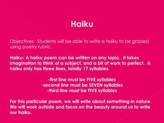 Haiku Objectives:  Students will be able to write a haiku to be graded using poetry rubric. Haiku- A haiku poem can be written on any topic.  It takes imagination to think of a subject, and a bit of work to perfect.  A haiku only has three lines, totally 17 syllables. -first line must be FIVE syllables -second line must be SEVEN syllables -third line must be FIVE syllables For this particular poem, we will write about something in nature.  We will work outside and focus on the beauty around us to write our haiku. 