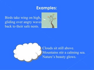 Examples: Birds take wing on high, gliding over angry waves back to their safe nests. Clouds sit still above. Mountains stir a calming sea. Nature’s beauty glows. 