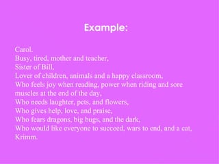 Example: Carol. Busy, tired, mother and teacher, Sister of Bill, Lover of children, animals and a happy classroom, Who feels joy when reading, power when riding and sore muscles at the end of the day, Who needs laughter, pets, and flowers, Who gives help, love, and praise, Who fears dragons, big bugs, and the dark, Who would like everyone to succeed, wars to end, and a cat, Krimm. 