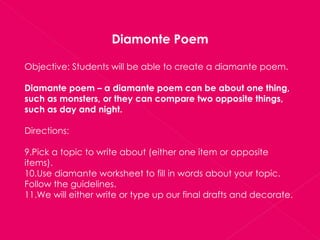 Diamonte Poem Objective: Students will be able to create a diamante poem. Diamante poem – a diamante poem can be about one thing, such as monsters, or they can compare two opposite things, such as day and night. Directions: Pick a topic to write about (either one item or opposite items). Use diamante worksheet to fill in words about your topic.  Follow the guidelines. We will either write or type up our final drafts and decorate. 