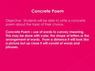 Concrete Poem Objective:  Students will be able to write a concrete poem about the topic of their choice. Concrete Poem – use of words to convey meaning.  This may be done with color, the shape of letters or the arrangement of words.  From a distance it will look like a picture but up close it will consist of words and phrases. 