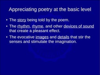 Appreciating poetry at the basic level
●   The story being told by the poem.
●   The rhythm, rhyme, and other devices of sound
    that create a pleasant effect.
●   The evocative images and details that stir the
    senses and stimulate the imagination.
 