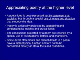 Appreciating poetry at the higher level
●   A poetic idea is best expressed not by statement that
    explains, but through a special use of image and situation
    that embody the idea.
●   Poetry is artistically projected by suggesting and
    condensing its insights and crucial ideas.
●   The conclusions projected by a poem are reached by a
    special use of its situations, details, and characters.
●   Some direct statements and factual details in a poem
    have a metaphysical function and are not to be
    considered merely as literal facts and assertions.
 