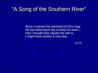 “A Song of the Southern River”


     Since I married the merchant of Ch'u-'ang
     He has failed each day to keep his word...
     Had I thought how regular the tide is,
     I might have chosen a river-boy.

                                          --Li Yi
 