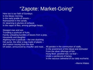 “Zapote: Market-Going”
Here too is our faith of Sundays:
In the bleary morning,
In the early prattle of streets –
Rainwashed in the canals,
Or steaming in plumes of exhaust,
In the vapor of flies, among garbage heaps.

Stooped man and son
Trundling a pushcart of fruits,
Family unloading bundles of leaves from a jeep,
Housewife and daughter
Alighting from a pedicab – the one clutching
Her purse, the other a bag made of plastic –
And matron issuing from the door
Of sedan, announced by chauffer and maid... All partake in the communion of stalls,
                                             In the anointment of thin blood and dishwater
                                             From the silver offerings of fish,
                                             Hung flesh, gnarled root, cut leaf –
                                             Under a pentecost of lamps,
                                             In the raucous cathedral of our daily eucharist.

                                                                             --Marne Kilates
 