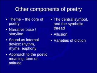 Other components of poetry
●   Theme – the core of      ●   The central symbol,
    poetry                       and the symbolic
●   Narrative base /             thread
    storyline                ●   Allusion
●   Sound as internal        ●   Varieties of diction
    device: rhythm,
    rhyme, euphony
●   Approach to the poetic
    meaning: tone or
    attitude
 
