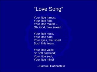 “Love Song”
Your little hands,
Your little feet,
Your little mouth –
Oh, God, how sweet!

Your little nose,
Your little ears,
Your eyes, that shed
Such little tears.

Your little voice,
So soft and kind;
Your little soul,
Your little mind!

   --Samuel Hoffenstein
 