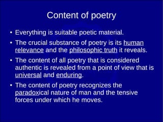 Content of poetry
●   Everything is suitable poetic material.
●   The crucial substance of poetry is its human
    relevance and the philosophic truth it reveals.
●   The content of all poetry that is considered
    authentic is revealed from a point of view that is
    universal and enduring.
●   The content of poetry recognizes the
    paradoxical nature of man and the tensive
    forces under which he moves.
 